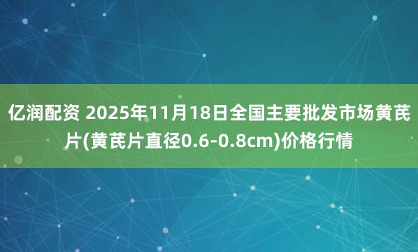 亿润配资 2025年11月18日全国主要批发市场黄芪片(黄芪片直径0.6-0.8cm)价格行情