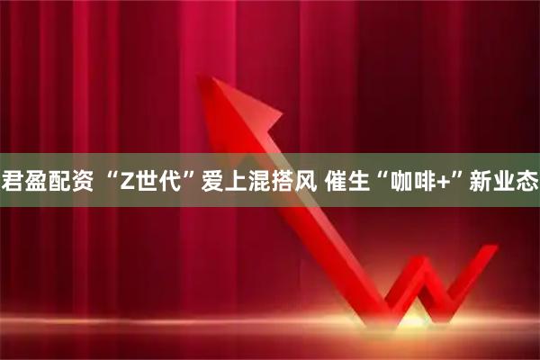君盈配资 “Z世代”爱上混搭风 催生“咖啡+”新业态