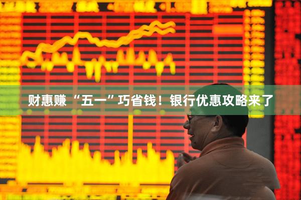 财惠赚 “五一”巧省钱！银行优惠攻略来了