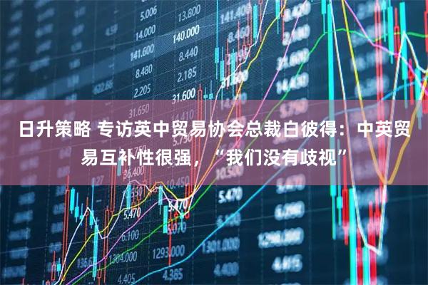 日升策略 专访英中贸易协会总裁白彼得：中英贸易互补性很强，“我们没有歧视”