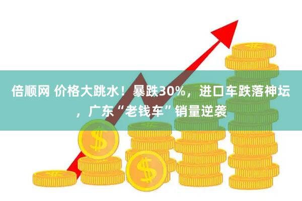 倍顺网 价格大跳水！暴跌30%，进口车跌落神坛，广东“老钱车”销量逆袭