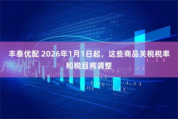 丰泰优配 2026年1月1日起，这些商品关税税率和税目将调整
