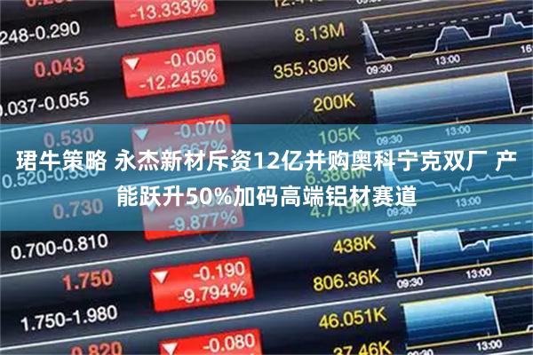 珺牛策略 永杰新材斥资12亿并购奥科宁克双厂 产能跃升50%加码高端铝材赛道