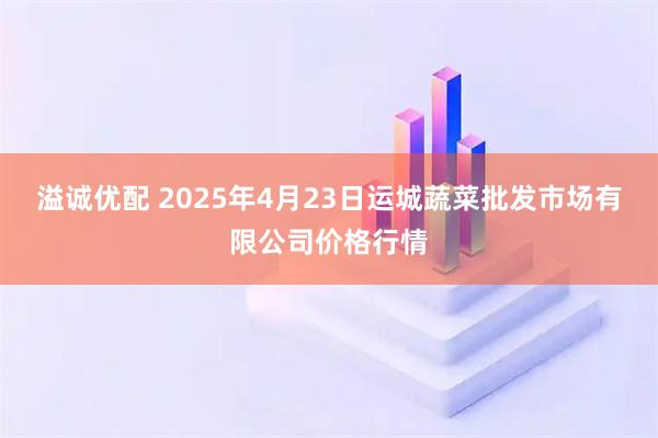 溢诚优配 2025年4月23日运城蔬菜批发市场有限公司价格行情