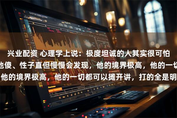 兴业配资 心理学上说：极度坦诚的人其实很可怕。一开始，你可能觉得他傻、性子直但慢慢会发现，他的境界极高，他的一切都可以摊开讲，打的全是明牌