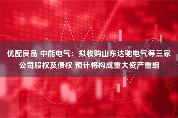 优配良品 中能电气：拟收购山东达驰电气等三家公司股权及债权 预计将构成重大资产重组