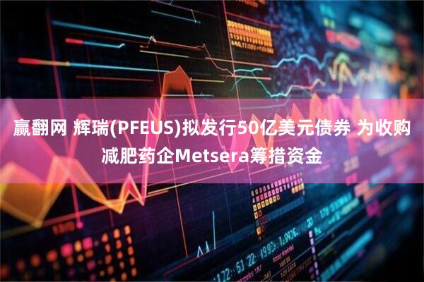 赢翻网 辉瑞(PFEUS)拟发行50亿美元债券 为收购减肥药企Metsera筹措资金