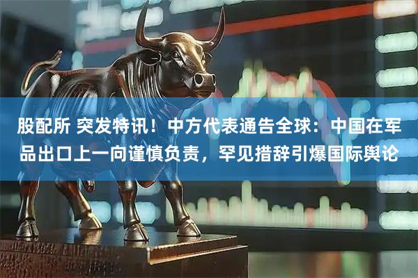 股配所 突发特讯！中方代表通告全球：中国在军品出口上一向谨慎负责，罕见措辞引爆国际舆论