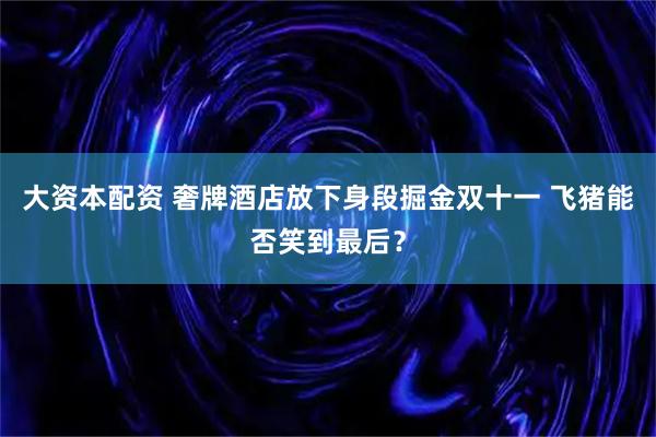大资本配资 奢牌酒店放下身段掘金双十一 飞猪能否笑到最后？