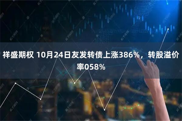 祥盛期权 10月24日友发转债上涨386%，转股溢价率058%