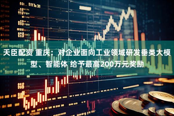 天臣配资 重庆：对企业面向工业领域研发垂类大模型、智能体 给予最高200万元奖励